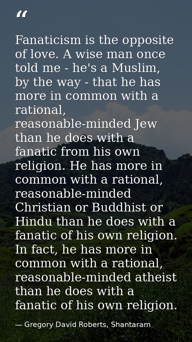 Fanaticism is the opposite of love. A wise man once told me - he's a Muslim, by the way - that he has more in common wit — Gregory David Roberts, Shantaram