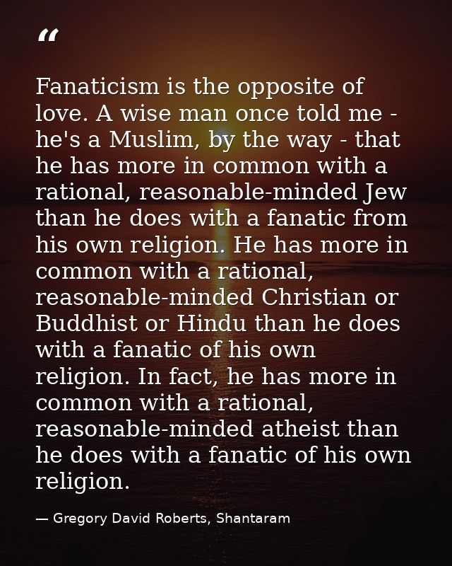 Fanaticism is the opposite of love. A wise man once told me - he's a Muslim, by the way - that he has more in common wit — Gregory David Roberts, Shantaram