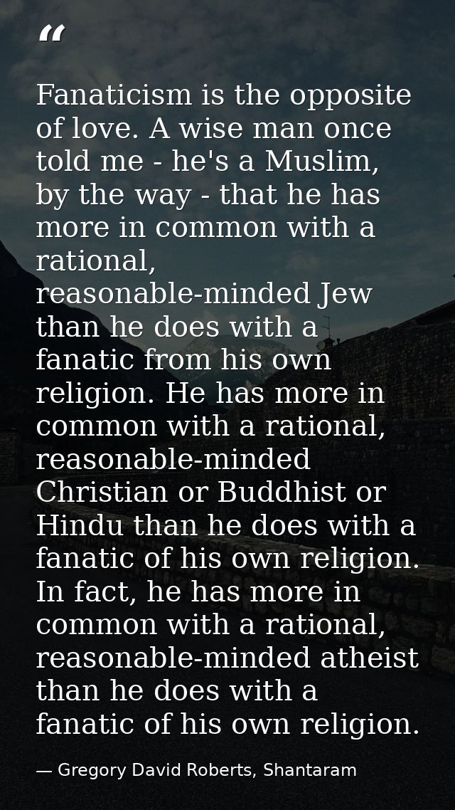 Fanaticism is the opposite of love. A wise man once told me - he's a Muslim, by the way - that he has more in common wit — Gregory David Roberts, Shantaram
