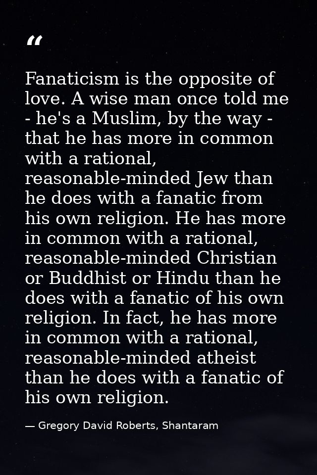 Fanaticism is the opposite of love. A wise man once told me - he's a Muslim, by the way - that he has more in common wit — Gregory David Roberts, Shantaram