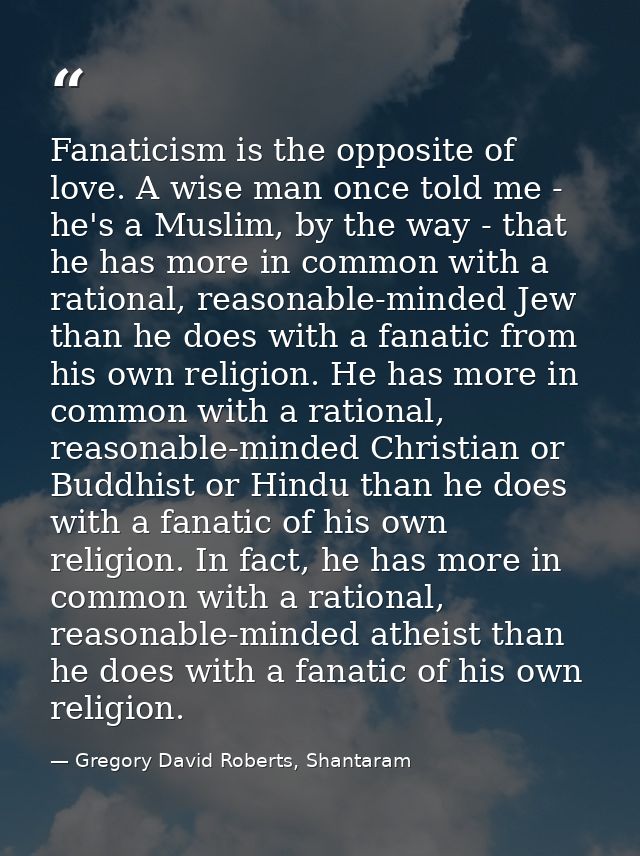 Fanaticism is the opposite of love. A wise man once told me - he's a Muslim, by the way - that he has more in common wit — Gregory David Roberts, Shantaram