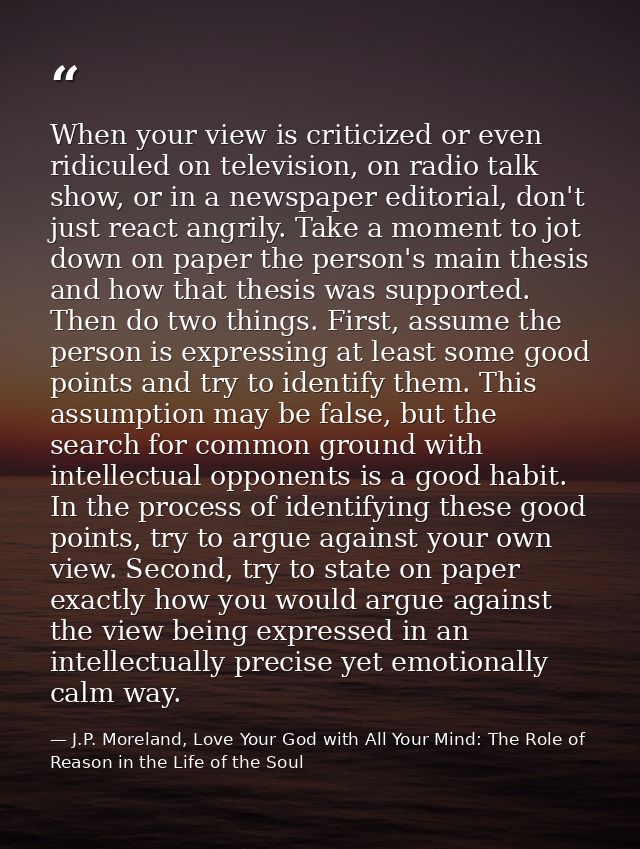 When your view is criticized or even ridiculed on television, on radio talk show, or in a newspaper editorial, don't jus — J.P. Moreland, Love Your God with All Your Mind: The Role of Reason in the Life of the Soul