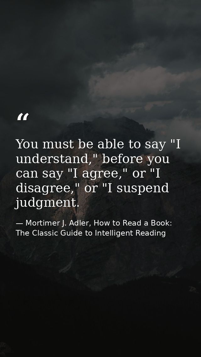 You must be able to say "I understand," before you can say "I agree," or "I disagree," or "I suspend judgment. — Mortimer J. Adler, How to Read a Book: The Classic Guide to Intelligent Reading