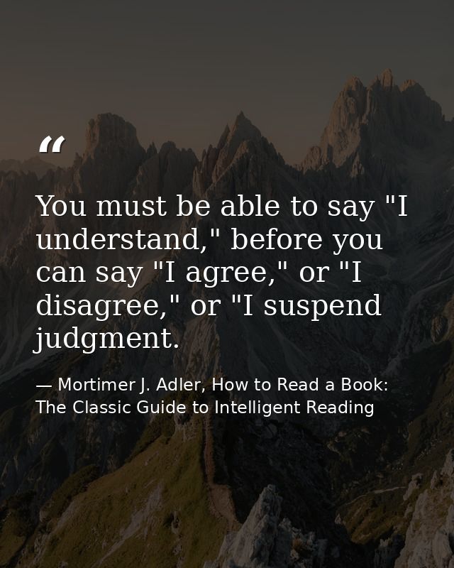 You must be able to say "I understand," before you can say "I agree," or "I disagree," or "I suspend judgment. — Mortimer J. Adler, How to Read a Book: The Classic Guide to Intelligent Reading