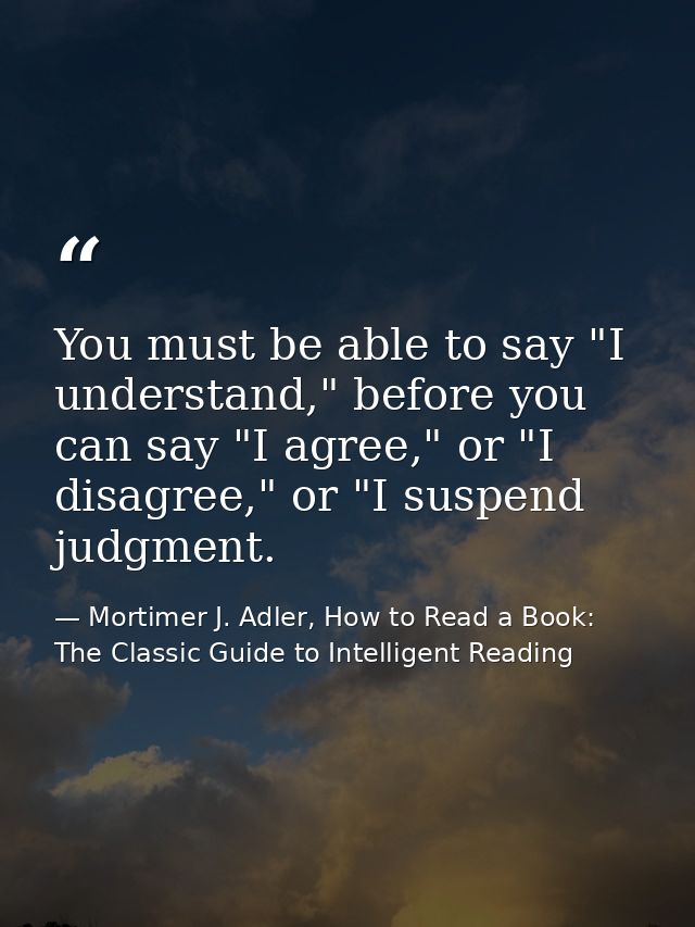 You must be able to say "I understand," before you can say "I agree," or "I disagree," or "I suspend judgment. — Mortimer J. Adler, How to Read a Book: The Classic Guide to Intelligent Reading