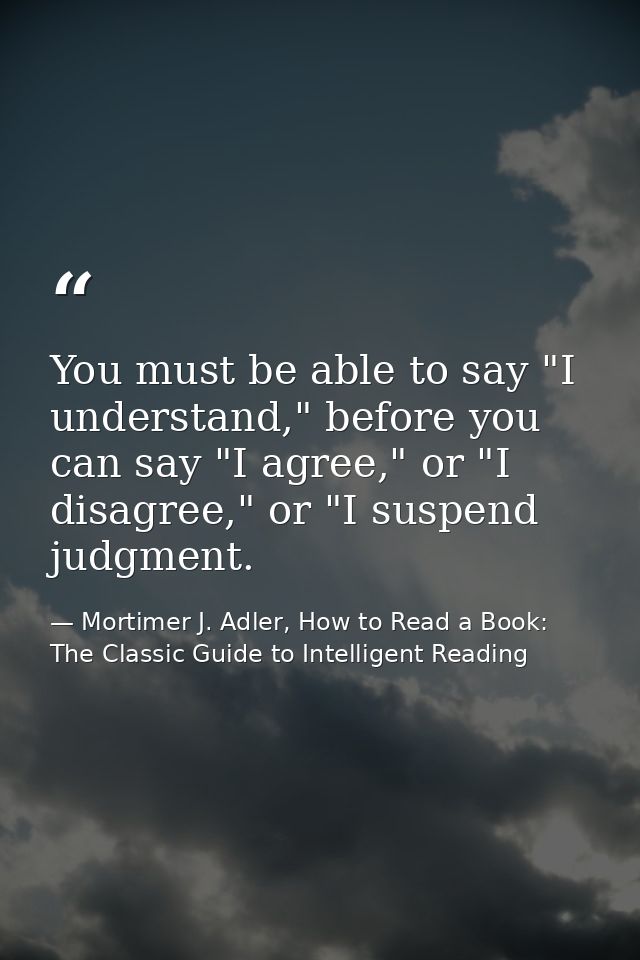 You must be able to say "I understand," before you can say "I agree," or "I disagree," or "I suspend judgment. — Mortimer J. Adler, How to Read a Book: The Classic Guide to Intelligent Reading