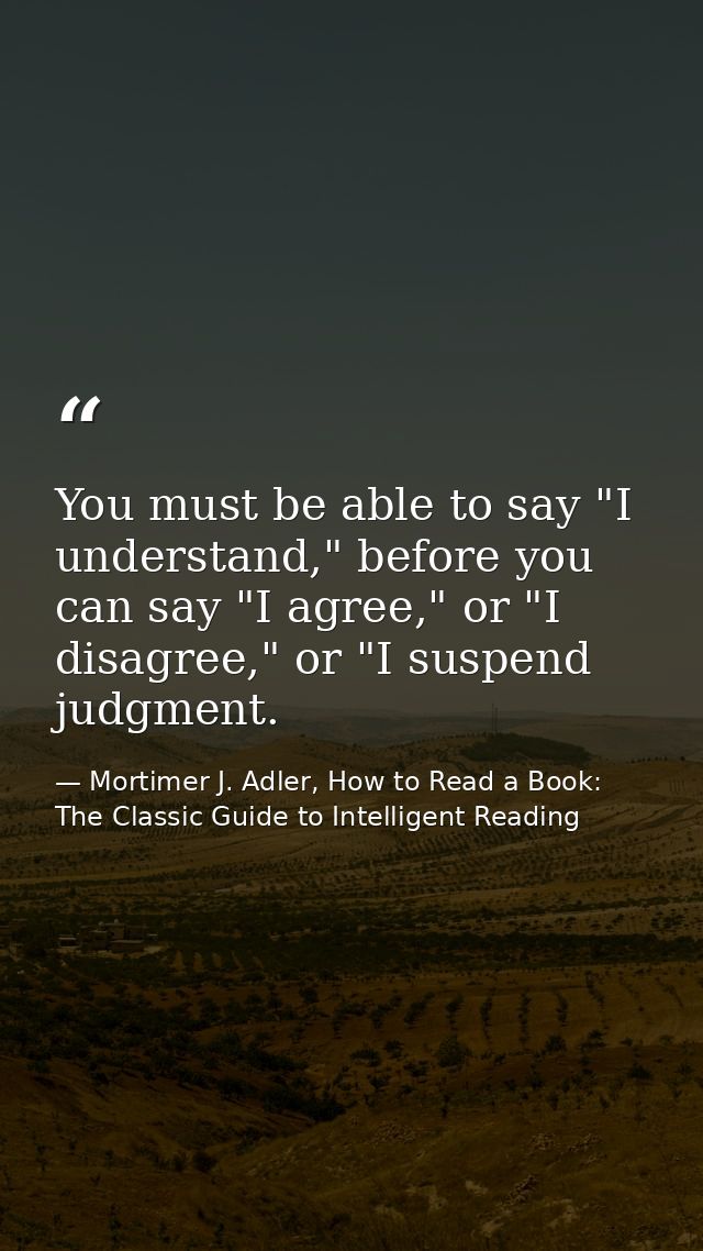 You must be able to say "I understand," before you can say "I agree," or "I disagree," or "I suspend judgment. — Mortimer J. Adler, How to Read a Book: The Classic Guide to Intelligent Reading