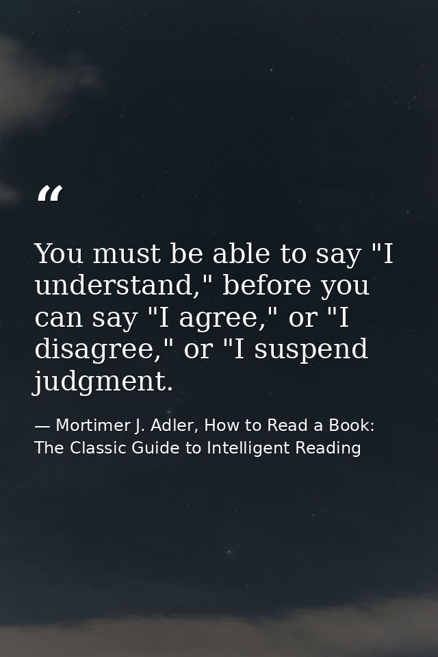 You must be able to say "I understand," before you can say "I agree," or "I disagree," or "I suspend judgment. — Mortimer J. Adler, How to Read a Book: The Classic Guide to Intelligent Reading