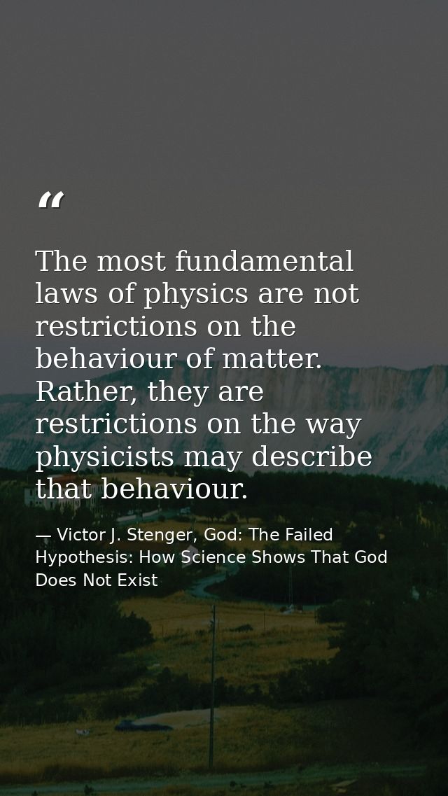 The most fundamental laws of physics are not restrictions on the behaviour of matter. Rather, they are restrictions on t — Victor J. Stenger, God: The Failed Hypothesis: How Science Shows That God Does Not Exist