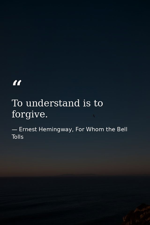 To understand is to forgive. — Ernest Hemingway, For Whom the Bell Tolls