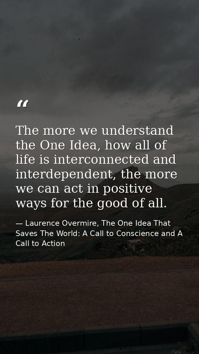 The more we understand the One Idea, how all of life is interconnected and interdependent, the more we can act in positi — Laurence Overmire, The One Idea That Saves The World: A Call to Conscience and A Call to Action