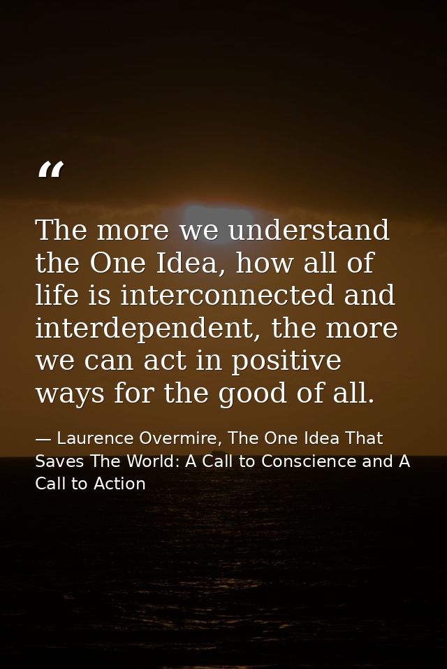 The more we understand the One Idea, how all of life is interconnected and interdependent, the more we can act in positi — Laurence Overmire, The One Idea That Saves The World: A Call to Conscience and A Call to Action