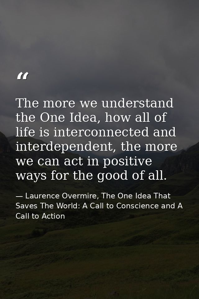 The more we understand the One Idea, how all of life is interconnected and interdependent, the more we can act in positi — Laurence Overmire, The One Idea That Saves The World: A Call to Conscience and A Call to Action