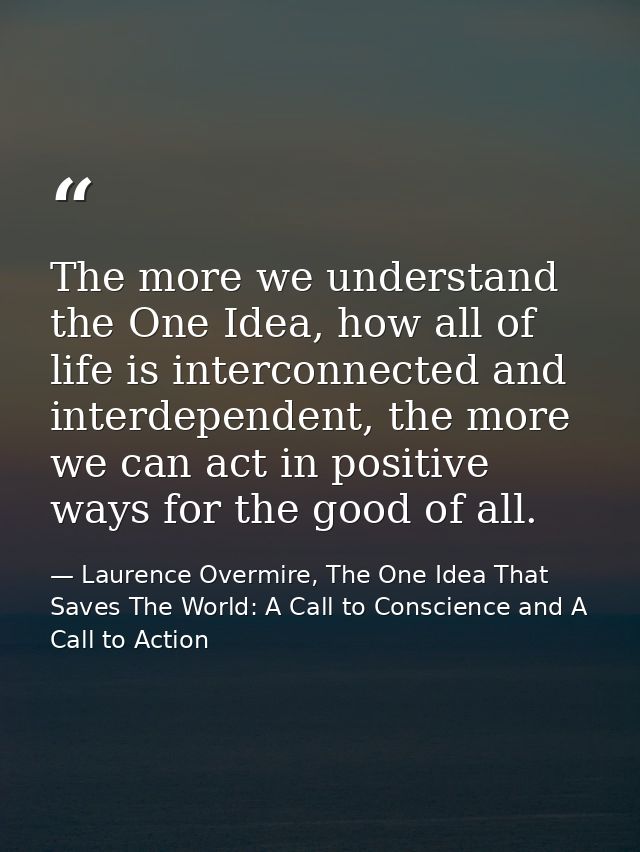 The more we understand the One Idea, how all of life is interconnected and interdependent, the more we can act in positi — Laurence Overmire, The One Idea That Saves The World: A Call to Conscience and A Call to Action