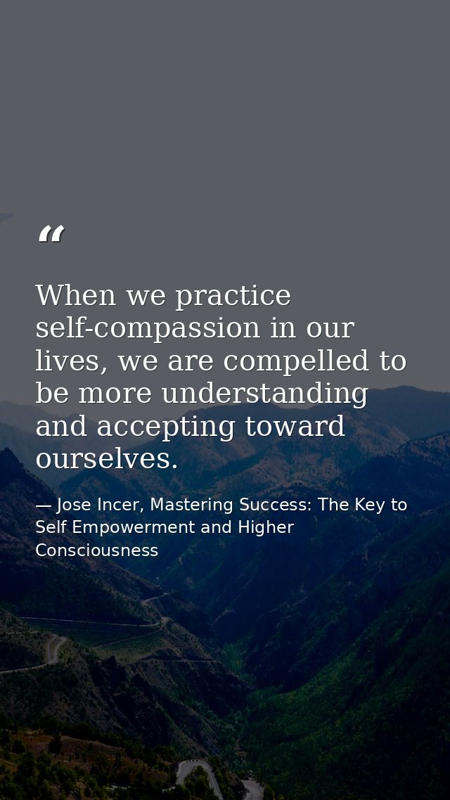 When we practice self-compassion in our lives, we are compelled to be more understanding and accepting toward ourselves. — Jose Incer, Mastering Success: The Key to Self Empowerment and Higher Consciousness
