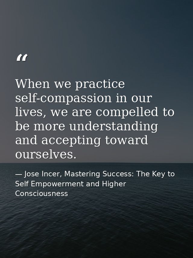 When we practice self-compassion in our lives, we are compelled to be more understanding and accepting toward ourselves. — Jose Incer, Mastering Success: The Key to Self Empowerment and Higher Consciousness