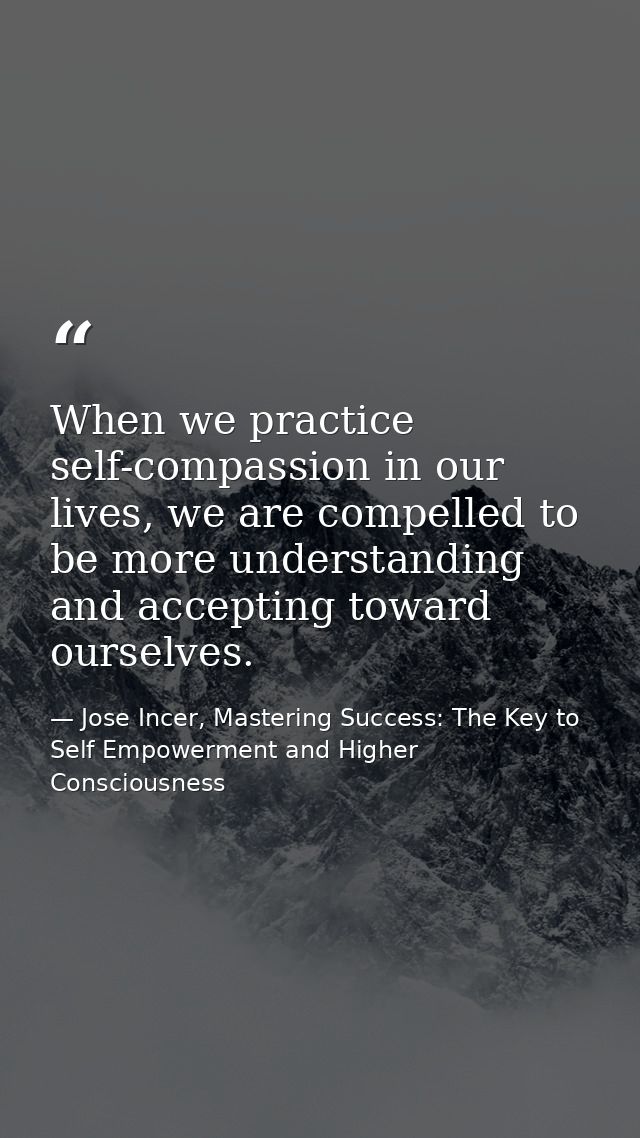 When we practice self-compassion in our lives, we are compelled to be more understanding and accepting toward ourselves. — Jose Incer, Mastering Success: The Key to Self Empowerment and Higher Consciousness