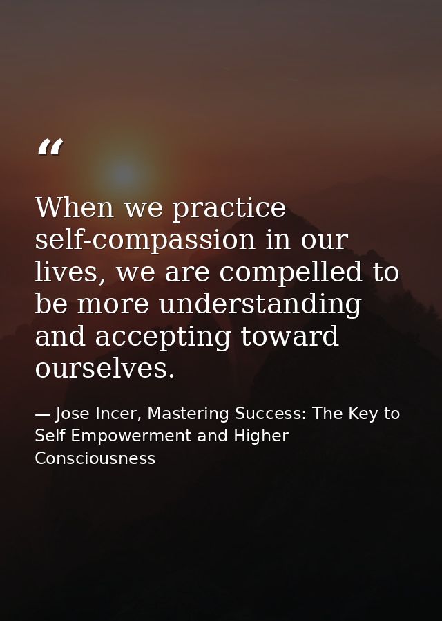 When we practice self-compassion in our lives, we are compelled to be more understanding and accepting toward ourselves. — Jose Incer, Mastering Success: The Key to Self Empowerment and Higher Consciousness
