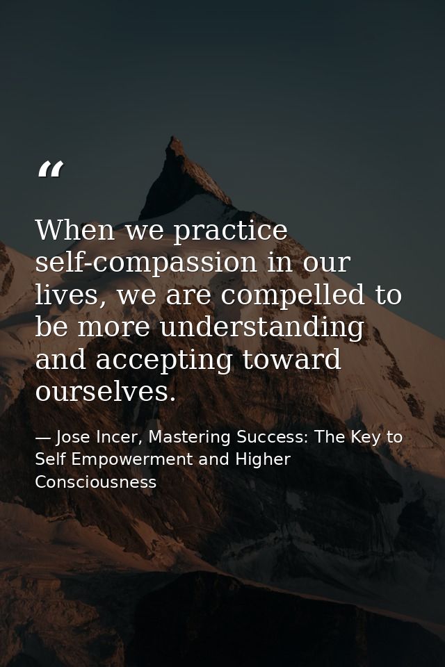 When we practice self-compassion in our lives, we are compelled to be more understanding and accepting toward ourselves. — Jose Incer, Mastering Success: The Key to Self Empowerment and Higher Consciousness