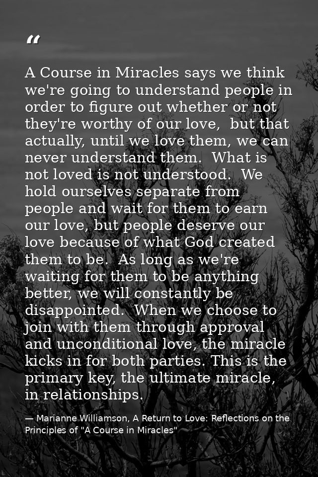 A Course in Miracles says we think we're going to understand people in order to figure out whether or not they're worthy — Marianne Williamson, A Return to Love: Reflections on the Principles of "A Course in Miracles"