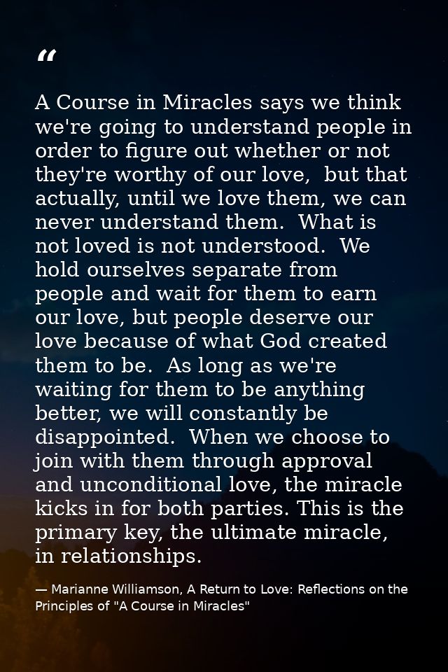 A Course in Miracles says we think we're going to understand people in order to figure out whether or not they're worthy — Marianne Williamson, A Return to Love: Reflections on the Principles of "A Course in Miracles"