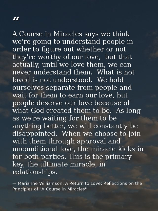 A Course in Miracles says we think we're going to understand people in order to figure out whether or not they're worthy — Marianne Williamson, A Return to Love: Reflections on the Principles of "A Course in Miracles"