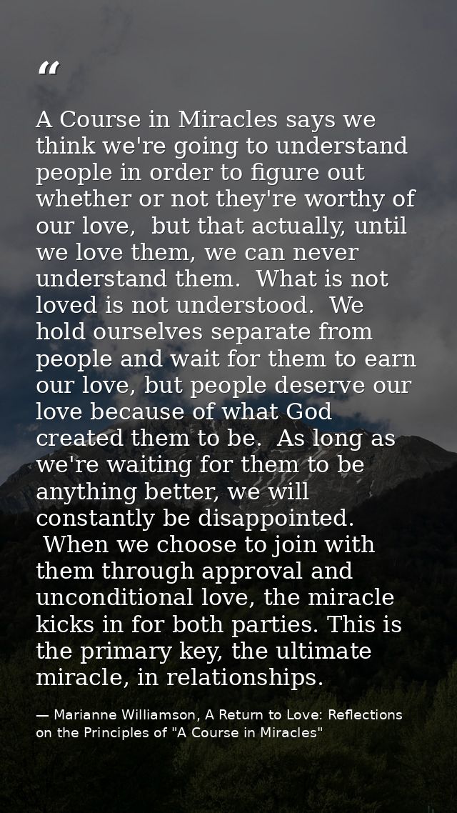A Course in Miracles says we think we're going to understand people in order to figure out whether or not they're worthy — Marianne Williamson, A Return to Love: Reflections on the Principles of "A Course in Miracles"