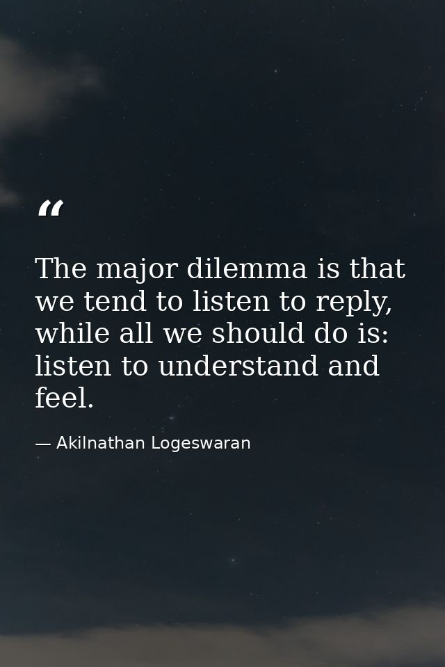 The major dilemma is that we tend to listen to reply, while all we should do is: listen to understand and feel. — Akilnathan Logeswaran