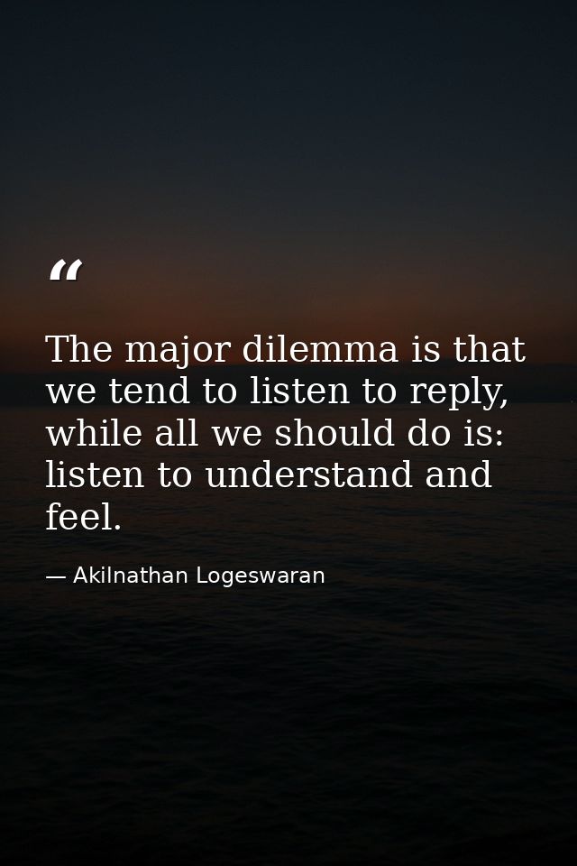 The major dilemma is that we tend to listen to reply, while all we should do is: listen to understand and feel. — Akilnathan Logeswaran