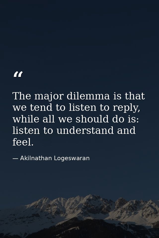 The major dilemma is that we tend to listen to reply, while all we should do is: listen to understand and feel. — Akilnathan Logeswaran