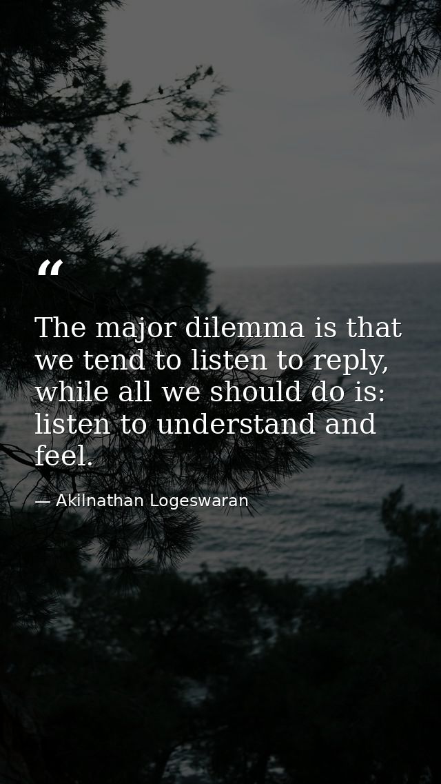 The major dilemma is that we tend to listen to reply, while all we should do is: listen to understand and feel. — Akilnathan Logeswaran