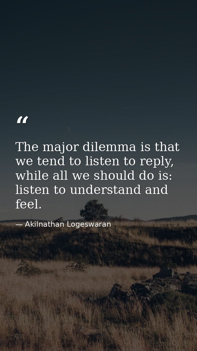 The major dilemma is that we tend to listen to reply, while all we should do is: listen to understand and feel. — Akilnathan Logeswaran