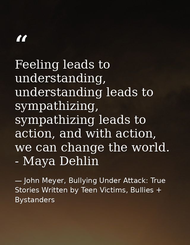 Feeling leads to understanding, understanding leads to sympathizing, sympathizing leads to action, and with action, we c — John Meyer, Bullying Under Attack: True Stories Written by Teen Victims, Bullies + Bystanders