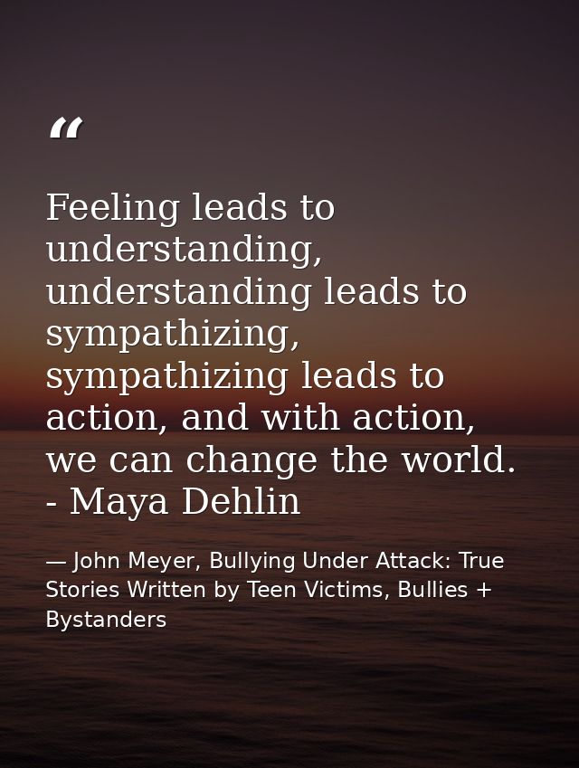 Feeling leads to understanding, understanding leads to sympathizing, sympathizing leads to action, and with action, we c — John Meyer, Bullying Under Attack: True Stories Written by Teen Victims, Bullies + Bystanders