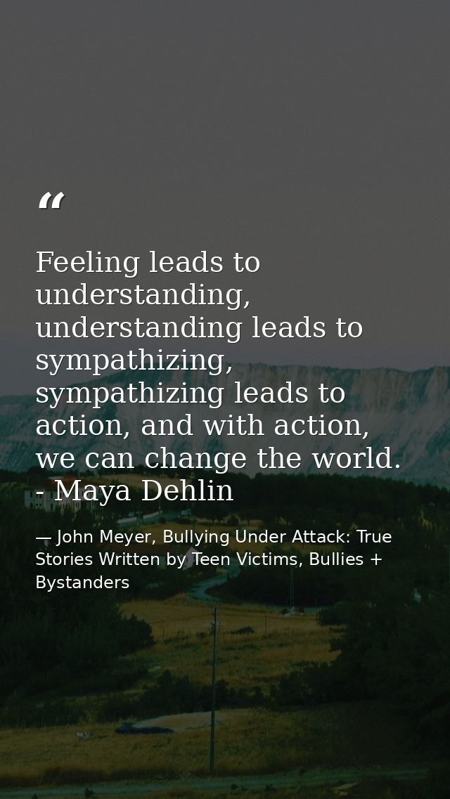 Feeling leads to understanding, understanding leads to sympathizing, sympathizing leads to action, and with action, we c — John Meyer, Bullying Under Attack: True Stories Written by Teen Victims, Bullies + Bystanders