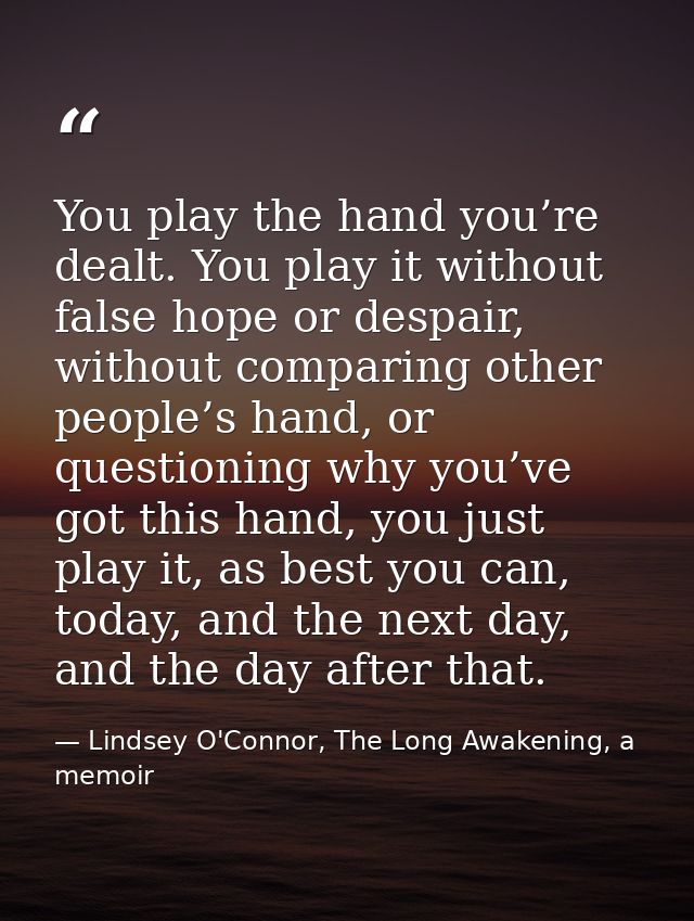 You play the hand you’re dealt. You play it without false hope or despair, without comparing other people’s hand, or que — Lindsey O'Connor, The Long Awakening, a memoir