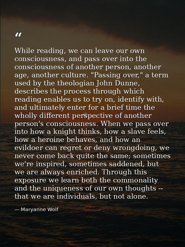 While reading, we can leave our own consciousness, and pass over into the consciousness of another person, another age,  — Maryanne Wolf