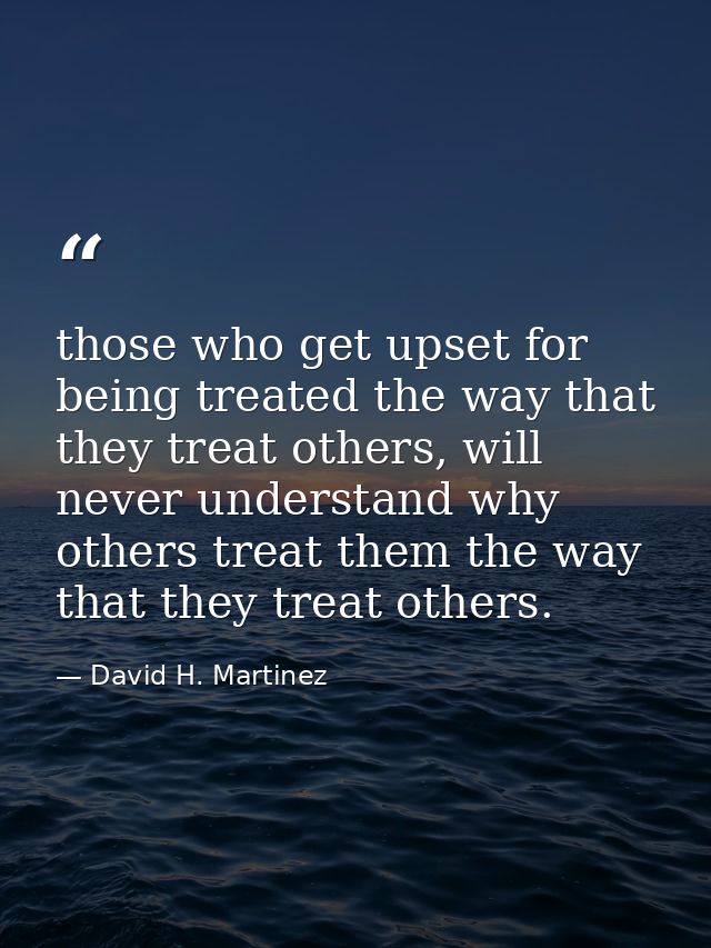 those who get upset for being treated the way that they treat others, will never understand why others treat them the wa — David H. Martinez