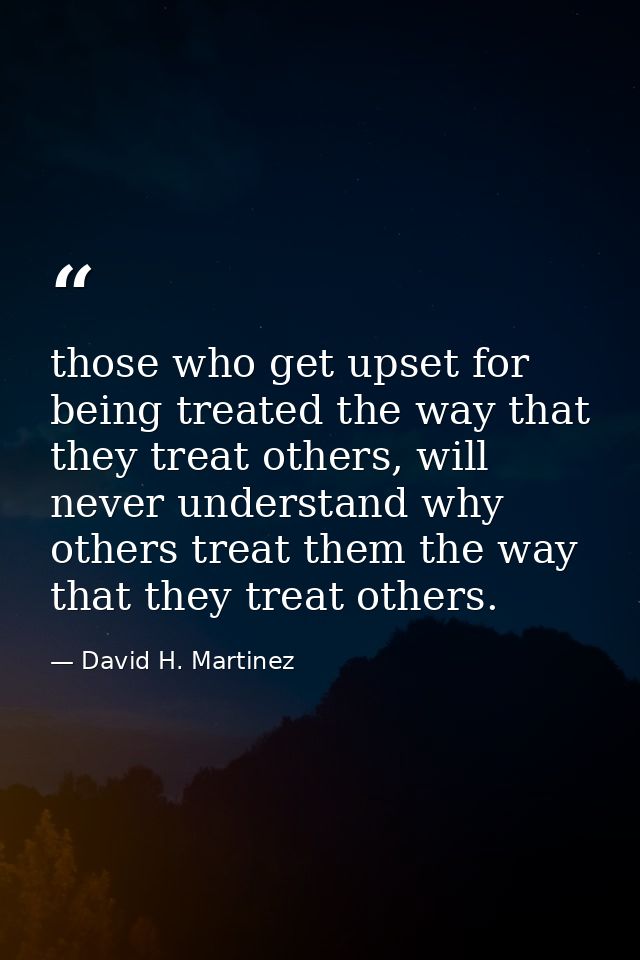 those who get upset for being treated the way that they treat others, will never understand why others treat them the wa — David H. Martinez