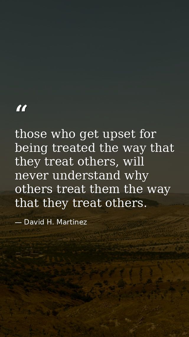 those who get upset for being treated the way that they treat others, will never understand why others treat them the wa — David H. Martinez