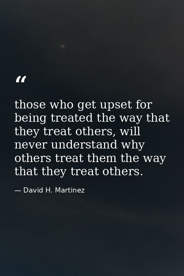 those who get upset for being treated the way that they treat others, will never understand why others treat them the wa — David H. Martinez