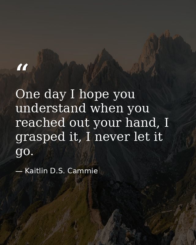 One day I hope you understand when you reached out your hand, I grasped it, I never let it go. — Kaitlin D.S. Cammie