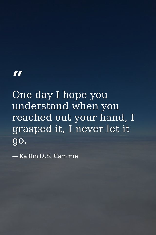 One day I hope you understand when you reached out your hand, I grasped it, I never let it go. — Kaitlin D.S. Cammie