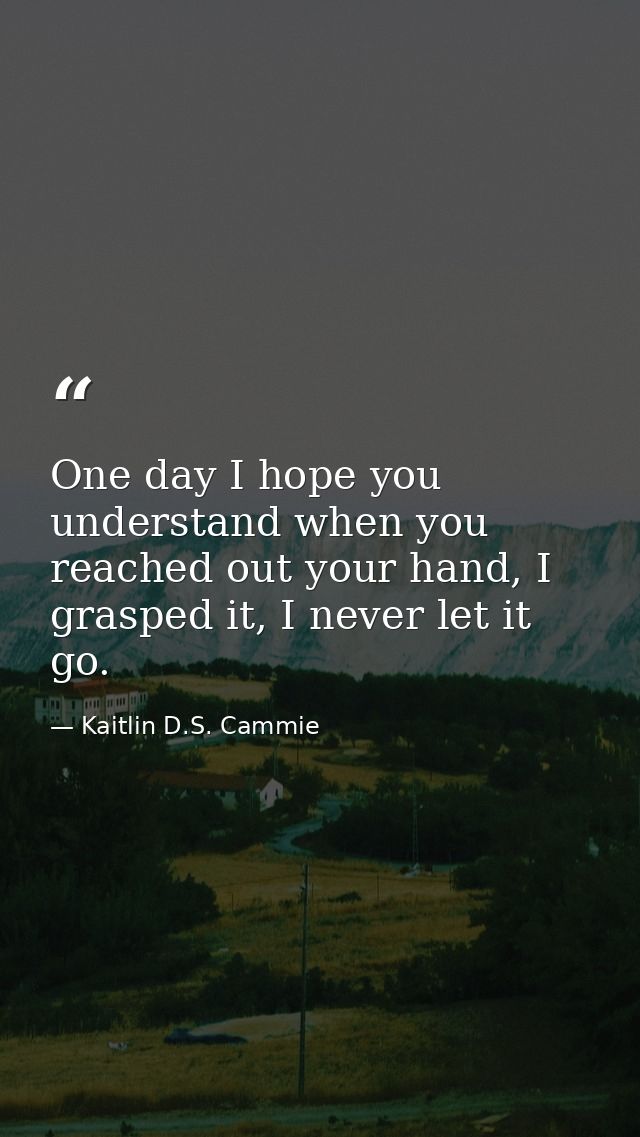 One day I hope you understand when you reached out your hand, I grasped it, I never let it go. — Kaitlin D.S. Cammie