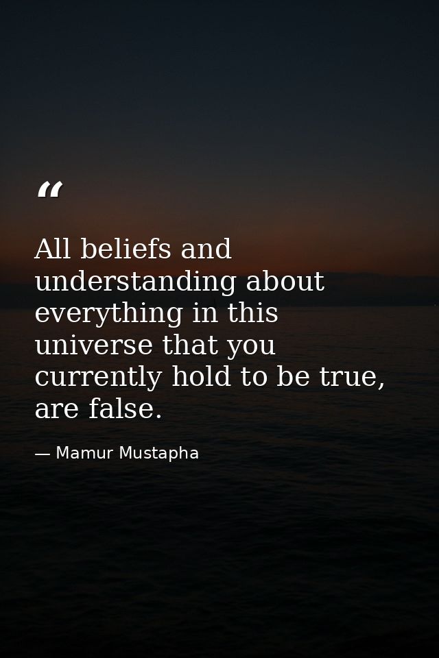 All beliefs and understanding about everything in this universe that you currently hold to be true, are false. — Mamur Mustapha