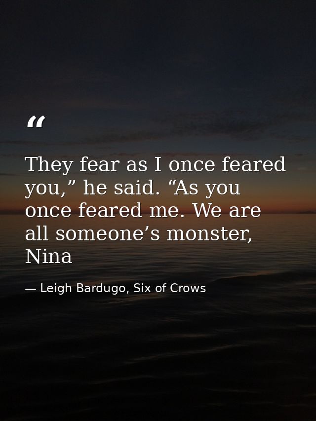 They fear as I once feared you,” he said. “As you once feared me. We are all someone’s monster, Nina — Leigh Bardugo, Six of Crows