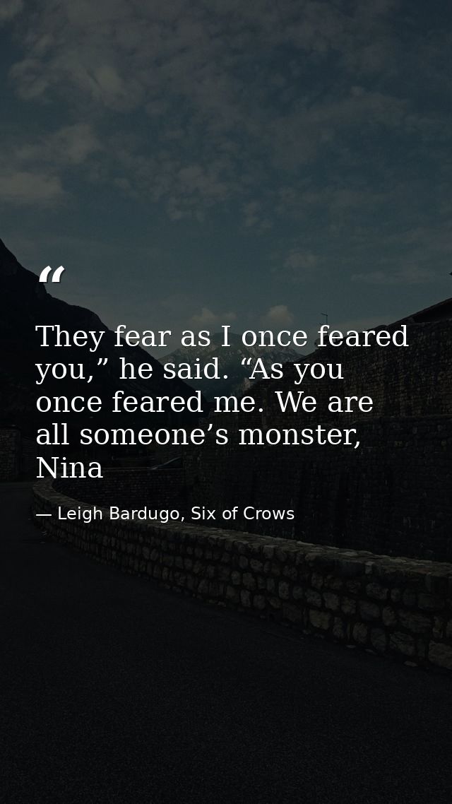 They fear as I once feared you,” he said. “As you once feared me. We are all someone’s monster, Nina — Leigh Bardugo, Six of Crows