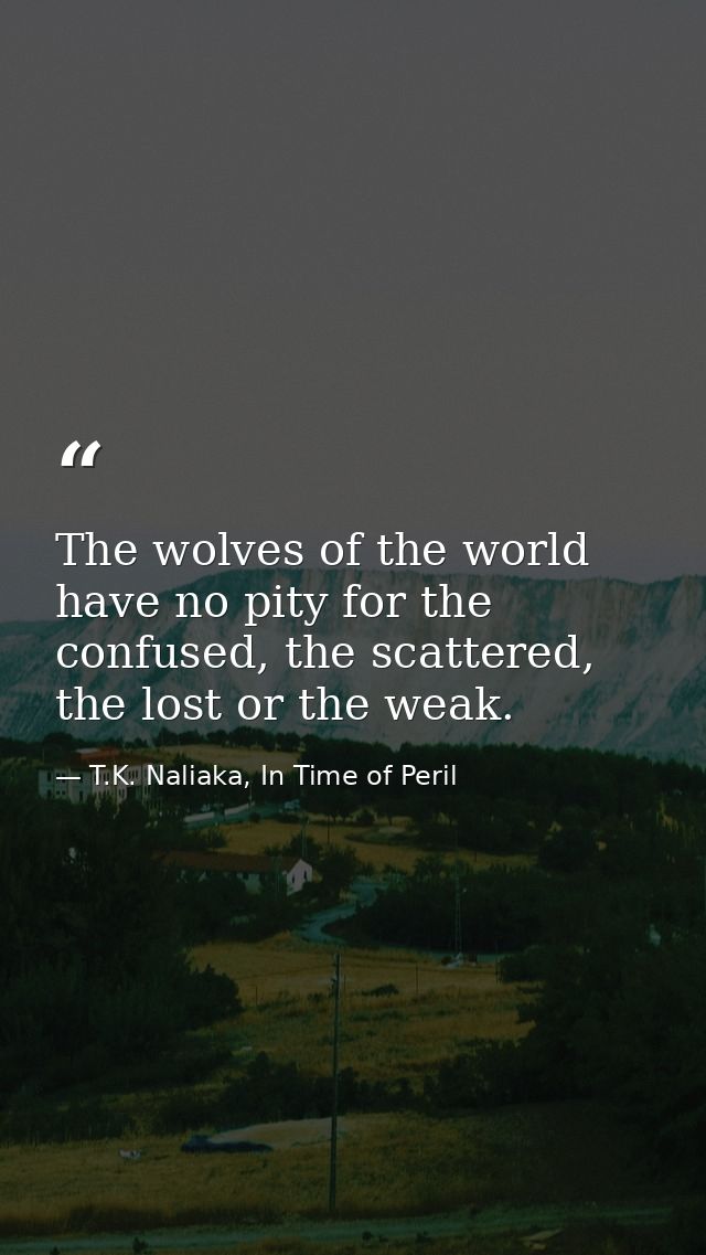 The wolves of the world have no pity for the confused, the scattered, the lost or the weak. — T.K. Naliaka, In Time of Peril