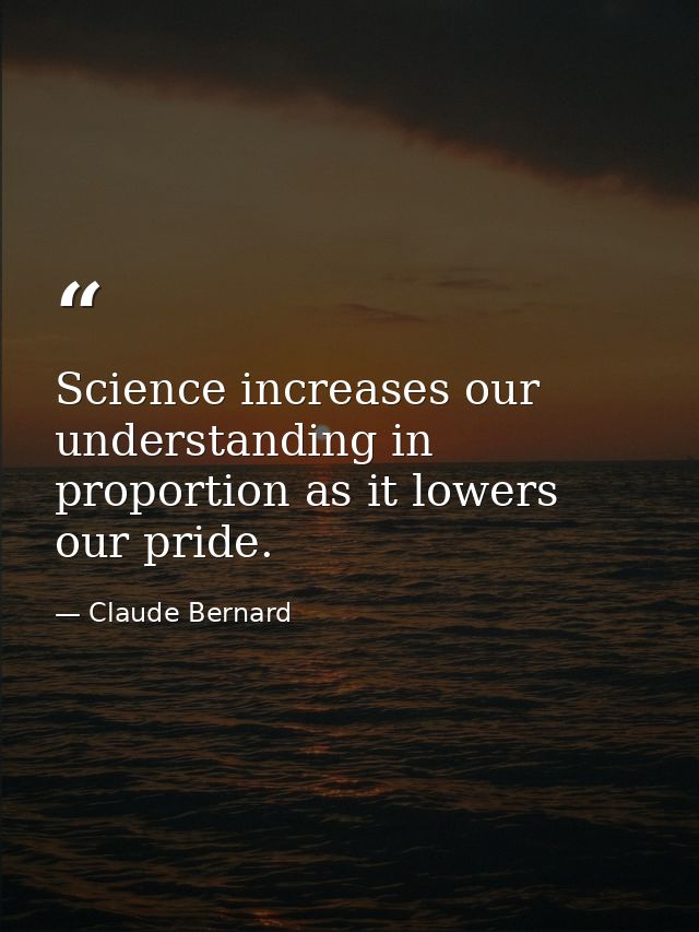 Science increases our understanding in proportion as it lowers our pride. — Claude Bernard