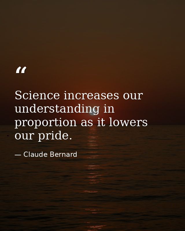 Science increases our understanding in proportion as it lowers our pride. — Claude Bernard